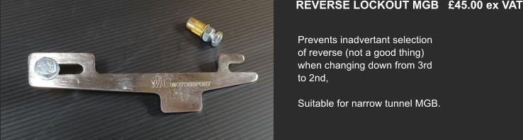REVERSE LOCKOUT MGB   £45.00 ex VAT   Prevents inadvertant selection of reverse (not a good thing) when changing down from 3rd to 2nd,  Suitable for narrow tunnel MGB.