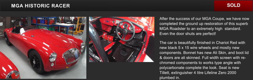 After the success of our MGA Coupe, we have now completed the ground up restoration of this superb MGA Roadster to an extremely high  standard. Even the door shuts are perfect! The car is beautifully finished in Chariot Red with new black 5 x 15 wire wheels and mostly new components. Bonnet has new Ali Skin, and boot lid & doors are ali skinned. Full width screen with re-chromed components to works type angle with polycarbonate complete the look. Seat is new Tillett, extinguisher 4 litre Lifeline Zero 2000 plumbed in.    MGA HISTORIC RACER SOLD