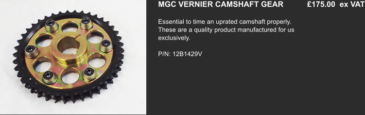 MGC VERNIER CAMSHAFT GEAR           £175.00  ex VAT Essential to time an uprated camshaft properly. These are a quality product manufactured for us exclusively.   P/N: 12B1429V