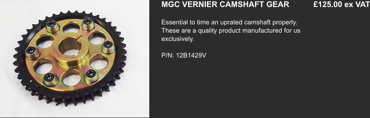 MGC VERNIER CAMSHAFT GEAR           £125.00 ex VAT Essential to time an uprated camshaft properly. These are a quality product manufactured for us exclusively.   P/N: 12B1429V