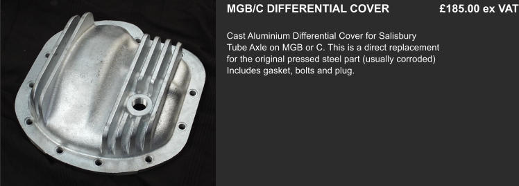 MGB/C DIFFERENTIAL COVER    		 £185.00 ex VAT  Cast Aluminium Differential Cover for Salisbury   Tube Axle on MGB or C. This is a direct replacement for the original pressed steel part (usually corroded) Includes gasket, bolts and plug.
