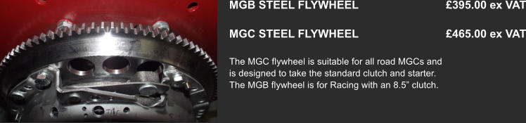 MGB STEEL FLYWHEEL                            £395.00 ex VAT  MGC STEEL FLYWHEEL                            £465.00 ex VAT  The MGC flywheel is suitable for all road MGCs and is designed to take the standard clutch and starter. The MGB flywheel is for Racing with an 8.5” clutch.