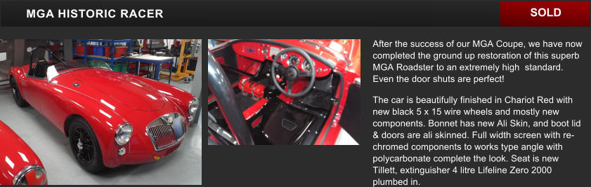 After the success of our MGA Coupe, we have now completed the ground up restoration of this superb MGA Roadster to an extremely high  standard. Even the door shuts are perfect! The car is beautifully finished in Chariot Red with new black 5 x 15 wire wheels and mostly new components. Bonnet has new Ali Skin, and boot lid & doors are ali skinned. Full width screen with re-chromed components to works type angle with polycarbonate complete the look. Seat is new Tillett, extinguisher 4 litre Lifeline Zero 2000 plumbed in.    MGA HISTORIC RACER SOLD