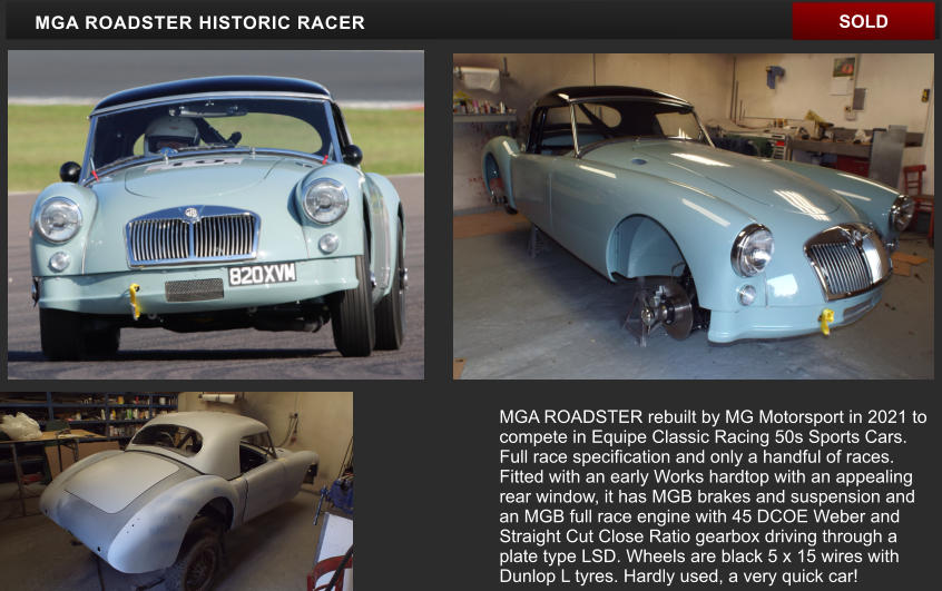 MGA ROADSTER HISTORIC RACER SOLD MGA ROADSTER rebuilt by MG Motorsport in 2021 to compete in Equipe Classic Racing 50s Sports Cars. Full race specification and only a handful of races. Fitted with an early Works hardtop with an appealing rear window, it has MGB brakes and suspension and an MGB full race engine with 45 DCOE Weber and Straight Cut Close Ratio gearbox driving through a plate type LSD. Wheels are black 5 x 15 wires with Dunlop L tyres. Hardly used, a very quick car!